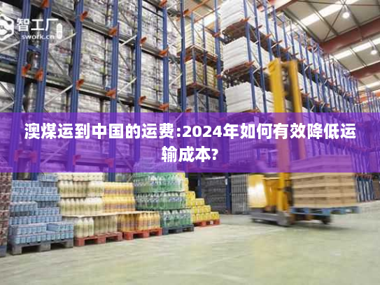 澳煤运到中国的运费:2024年如何有效降低运输成本? 澳煤运到中国的运费:2024年如何有效降低运输成本?