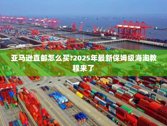 亚马逊直邮怎么买?2025年最新保姆级海淘教程来了 亚马逊直邮怎么买?2025年最新保姆级海淘教程来了