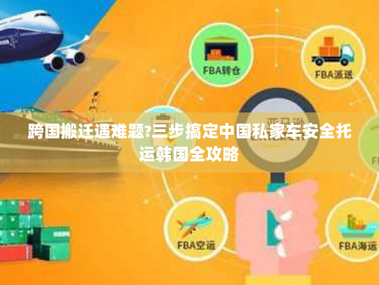 跨国搬迁遇难题?三步搞定中国私家车安全托运韩国全攻略 跨国搬迁遇难题?三步搞定中国私家车安全托运韩国全攻略