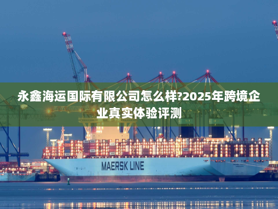 永鑫海运国际有限公司怎么样?2025年跨境企业真实体验评测 永鑫海运国际有限公司怎么样?2025年跨境企业真实体验评测