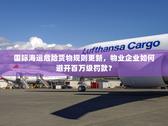 国际海运危险货物规则更新,物业企业如何避开百万级罚款? 国际海运危险货物规则更新,物业企业如何避开百万级罚款?