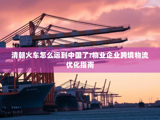 清朝火车怎么运到中国了?物业企业跨境物流优化指南