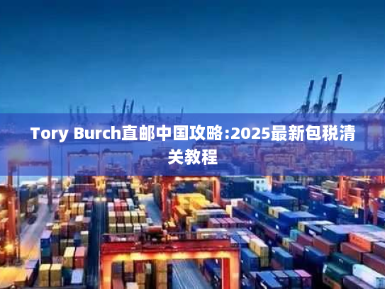 Tory Burch直邮中国攻略:2025最新包税清关教程 Tory Burch直邮中国攻略:2025最新包税清关教程