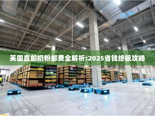 英国直邮奶粉邮费全解析:2025省钱终极攻略 英国直邮奶粉邮费全解析:2025省钱终极攻略