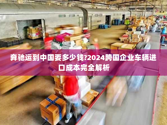 奔驰运到中国要多少钱?2024跨国企业车辆进口成本完全解析 奔驰运到中国要多少钱?2024跨国企业车辆进口成本完全解析