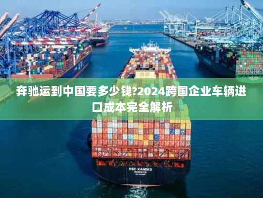 奔驰运到中国要多少钱?2024跨国企业车辆进口成本完全解析 奔驰运到中国要多少钱?2024跨国企业车辆进口成本完全解析