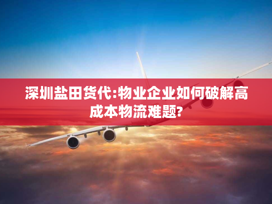 深圳盐田货代:物业企业如何破解高成本物流难题? 深圳盐田货代:物业企业如何破解高成本物流难题?