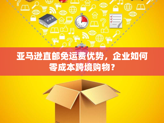 亚马逊直邮免运费优势,企业如何零成本跨境购物? 亚马逊直邮免运费优势,企业如何零成本跨境购物?