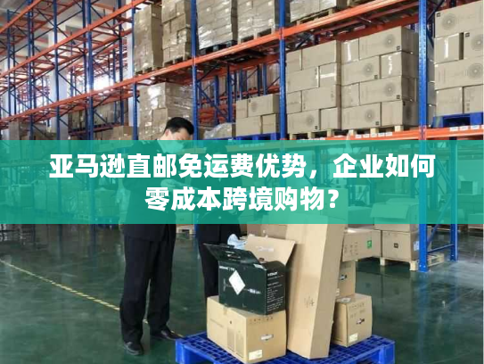 亚马逊直邮免运费优势,企业如何零成本跨境购物? 亚马逊直邮免运费优势,企业如何零成本跨境购物?