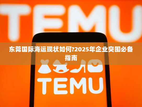 东莞国际海运现状如何?2025年企业突围必备指南 东莞国际海运现状如何?2025年企业突围必备指南