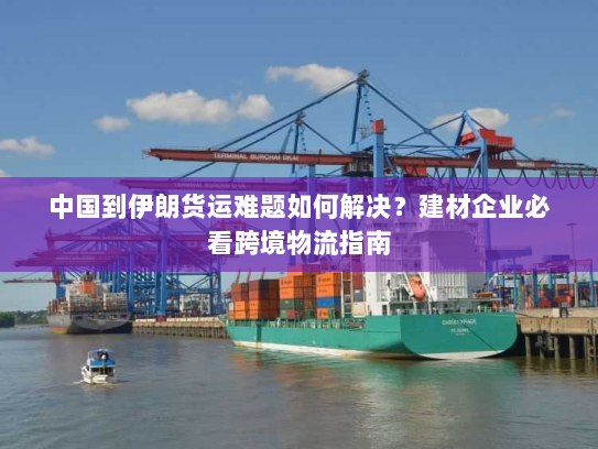 中国到伊朗货运难题如何解决？建材企业必看跨境物流指南