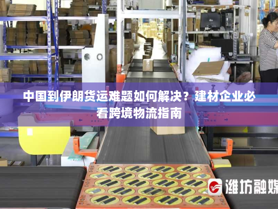 中国到伊朗货运难题如何解决？建材企业必看跨境物流指南