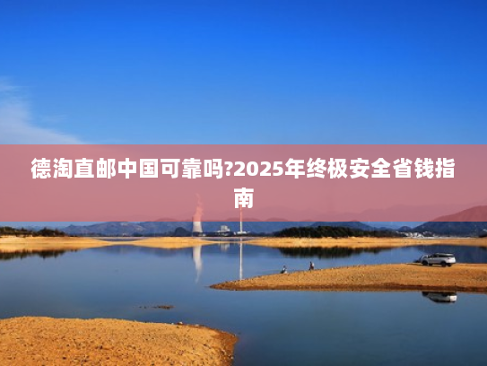 德淘直邮中国可靠吗?2025年终极安全省钱指南
