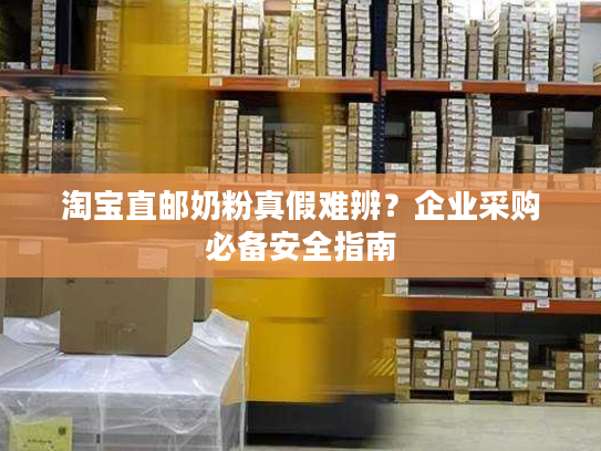 淘宝直邮奶粉真假难辨？企业采购必备安全指南