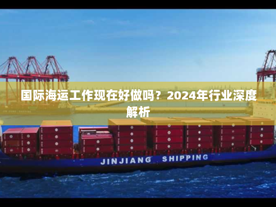 国际海运工作现在好做吗?2024年行业深度解析 国际海运工作现在好做吗?2024年行业深度解析