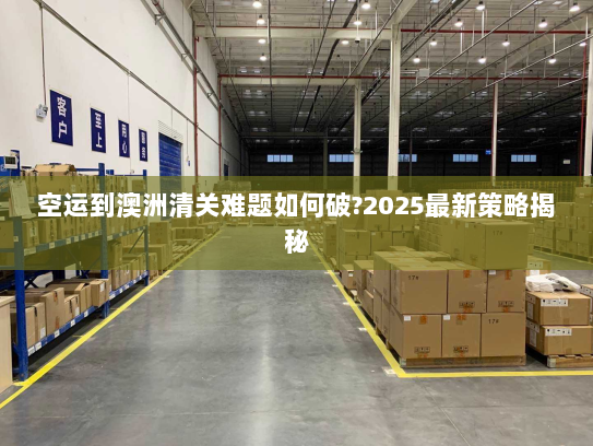 空运到澳洲清关难题如何破?2025最新策略揭秘 空运到澳洲清关难题如何破?2025最新策略揭秘
