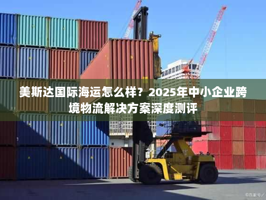 美斯达国际海运怎么样?2025年中小企业跨境物流解决方案深度测评 美斯达国际海运怎么样?2025年中小企业跨境物流解决方案深度测评