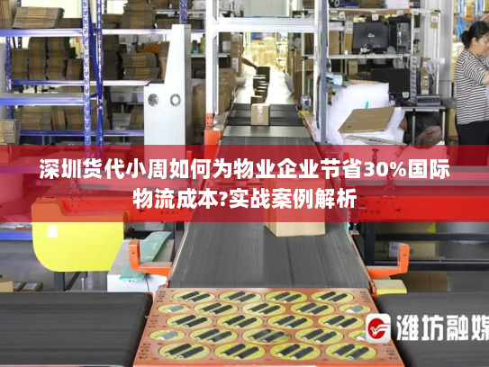 深圳货代小周如何为物业企业节省30%国际物流成本?实战案例解析 深圳货代小周如何为物业企业节省30%国际物流成本?实战案例解析