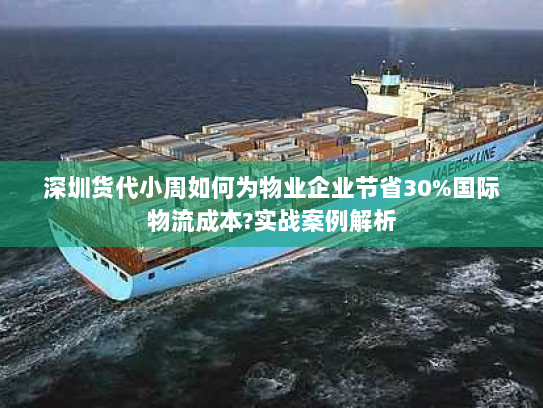 深圳货代小周如何为物业企业节省30%国际物流成本?实战案例解析 深圳货代小周如何为物业企业节省30%国际物流成本?实战案例解析