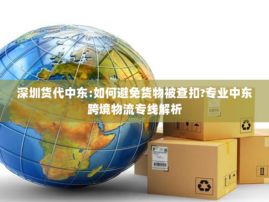 深圳货代中东:如何避免货物被查扣?专业中东跨境物流专线解析 深圳货代中东:如何避免货物被查扣?专业中东跨境物流专线解析