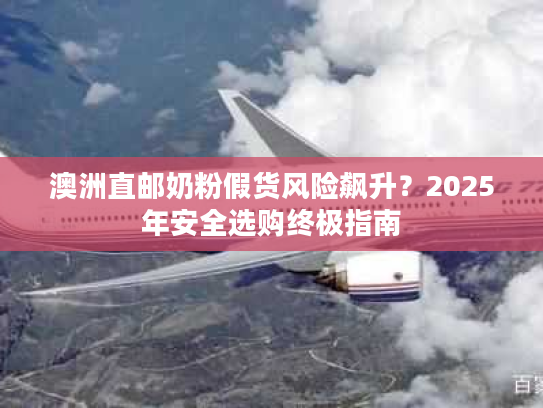 澳洲直邮奶粉假货风险飙升?2025年安全选购终极指南 澳洲直邮奶粉假货风险飙升?2025年安全选购终极指南