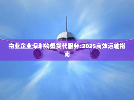 物业企业深圳螃蟹货代服务:2025高效运输指南 物业企业深圳螃蟹货代服务:2025高效运输指南