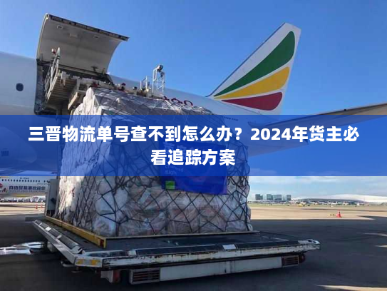 三晋物流单号查不到怎么办?2024年货主必看追踪方案 三晋物流单号查不到怎么办?2024年货主必看追踪方案