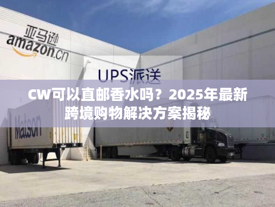 CW可以直邮香水吗?2025年最新跨境购物解决方案揭秘 CW可以直邮香水吗?2025年最新跨境购物解决方案揭秘