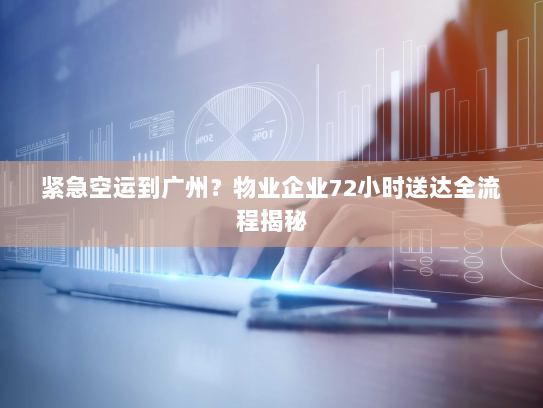 紧急空运到广州?物业企业72小时送达全流程揭秘 紧急空运到广州?物业企业72小时送达全流程揭秘
