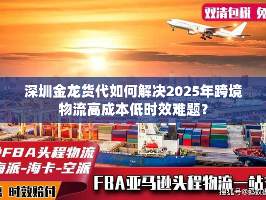 深圳金龙货代如何解决2025年跨境物流高成本低时效难题？