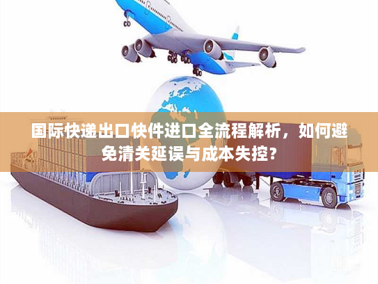 国际快递出口快件进口全流程解析,如何避免清关延误与成本失控? 国际快递出口快件进口全流程解析,如何避免清关延误与成本失控?