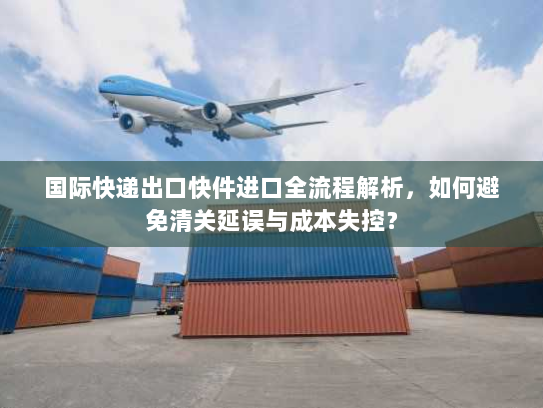 国际快递出口快件进口全流程解析,如何避免清关延误与成本失控? 国际快递出口快件进口全流程解析,如何避免清关延误与成本失控?