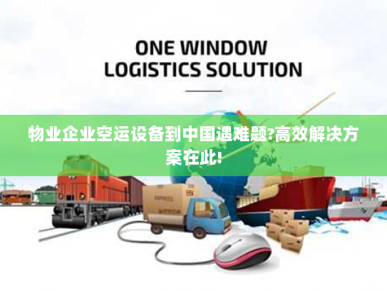物业企业空运设备到中国遇难题?高效解决方案在此!