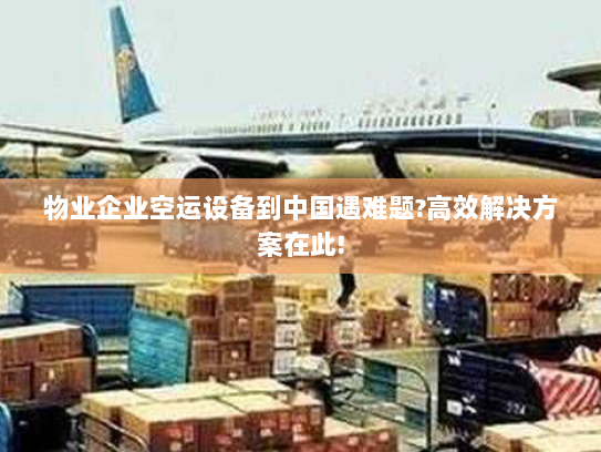 物业企业空运设备到中国遇难题?高效解决方案在此!