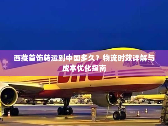 西藏首饰转运到中国多久?物流时效详解与成本优化指南 西藏首饰转运到中国多久?物流时效详解与成本优化指南