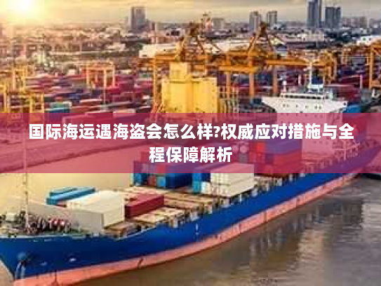 国际海运遇海盗会怎么样?权威应对措施与全程保障解析 国际海运遇海盗会怎么样?权威应对措施与全程保障解析