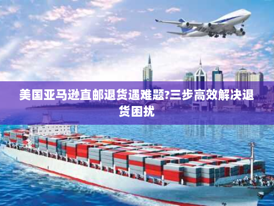 美国亚马逊直邮退货遇难题?三步高效解决退货困扰 美国亚马逊直邮退货遇难题?三步高效解决退货困扰