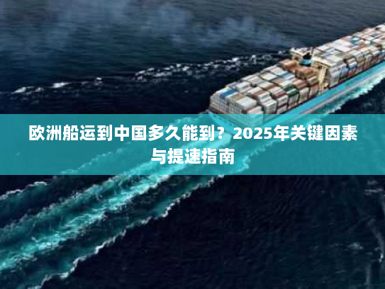 欧洲船运到中国多久能到？2025年关键因素与提速指南