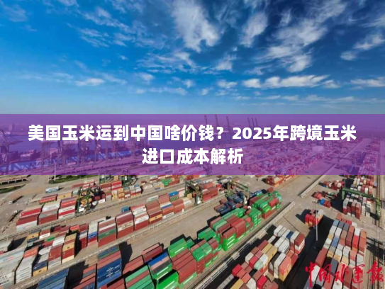美国玉米运到中国啥价钱?2025年跨境玉米进口成本解析 美国玉米运到中国啥价钱?2025年跨境玉米进口成本解析