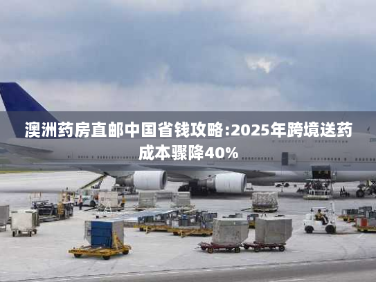 澳洲药房直邮中国省钱攻略:2025年跨境送药成本骤降40% 澳洲药房直邮中国省钱攻略:2025年跨境送药成本骤降40%