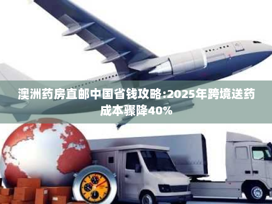 澳洲药房直邮中国省钱攻略:2025年跨境送药成本骤降40% 澳洲药房直邮中国省钱攻略:2025年跨境送药成本骤降40%