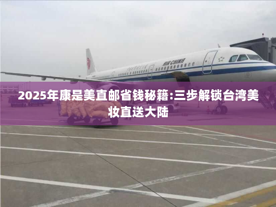 2025年康是美直邮省钱秘籍:三步解锁台湾美妆直送大陆 2025年康是美直邮省钱秘籍:三步解锁台湾美妆直送大陆