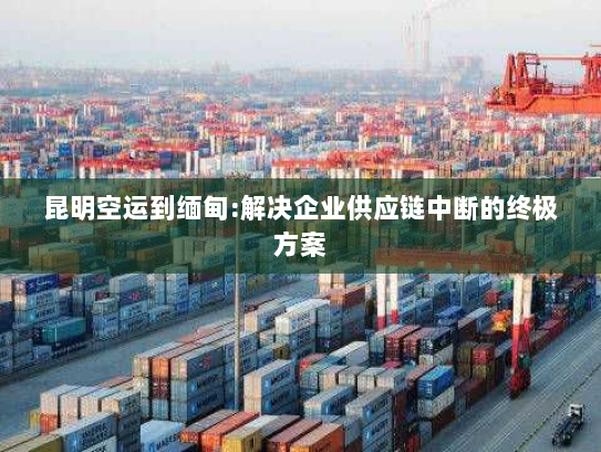 昆明空运到缅甸:解决企业供应链中断的终极方案