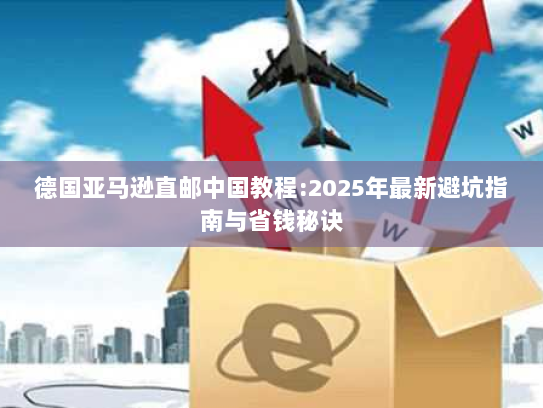 德国亚马逊直邮中国教程:2025年最新避坑指南与省钱秘诀 德国亚马逊直邮中国教程:2025年最新避坑指南与省钱秘诀