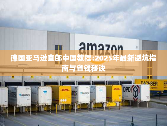 德国亚马逊直邮中国教程:2025年最新避坑指南与省钱秘诀 德国亚马逊直邮中国教程:2025年最新避坑指南与省钱秘诀