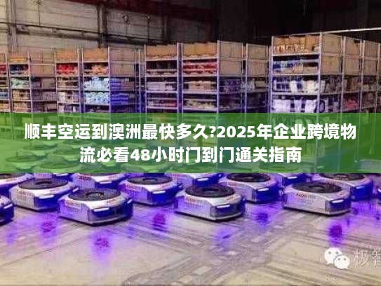 顺丰空运到澳洲最快多久?2025年企业跨境物流必看48小时门到门通关指南