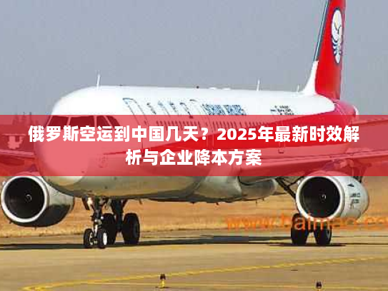 俄罗斯空运到中国几天?2025年最新时效解析与企业降本方案 俄罗斯空运到中国几天?2025年最新时效解析与企业降本方案