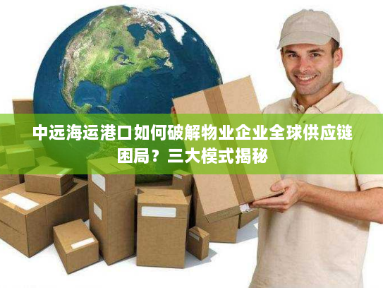 中远海运港口如何破解物业企业全球供应链困局?三大模式揭秘 中远海运港口如何破解物业企业全球供应链困局?三大模式揭秘