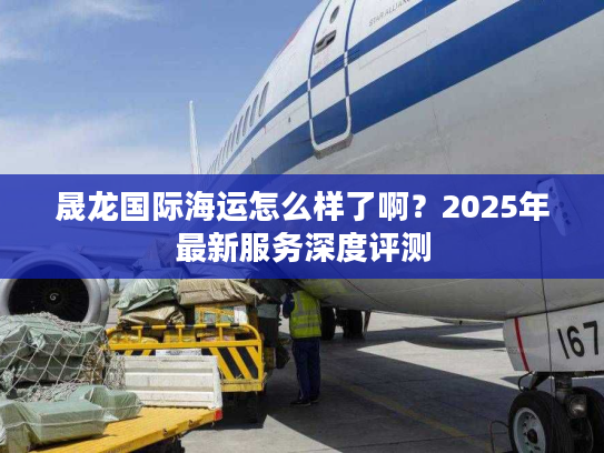 晟龙国际海运怎么样了啊?2025年最新服务深度评测 晟龙国际海运怎么样了啊?2025年最新服务深度评测