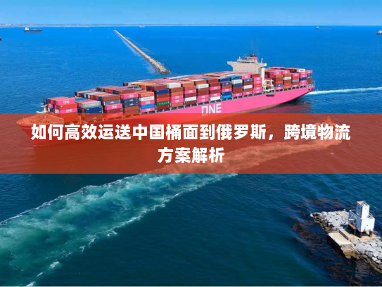 如何高效运送中国桶面到俄罗斯,跨境物流方案解析 如何高效运送中国桶面到俄罗斯,跨境物流方案解析